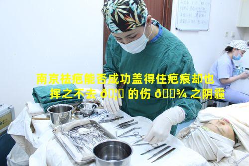 南京祛疤能否成功盖得住疤痕却也挥之不去 🦁 的伤 🌾 之阴霾